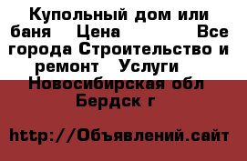 Купольный дом или баня  › Цена ­ 68 000 - Все города Строительство и ремонт » Услуги   . Новосибирская обл.,Бердск г.